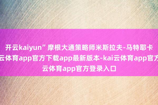 开云kaiyun”　　摩根大通策略师米斯拉夫-马特耶卡以为-kai云体育app官方下载app最新版本-kai云体育app官方登录入口