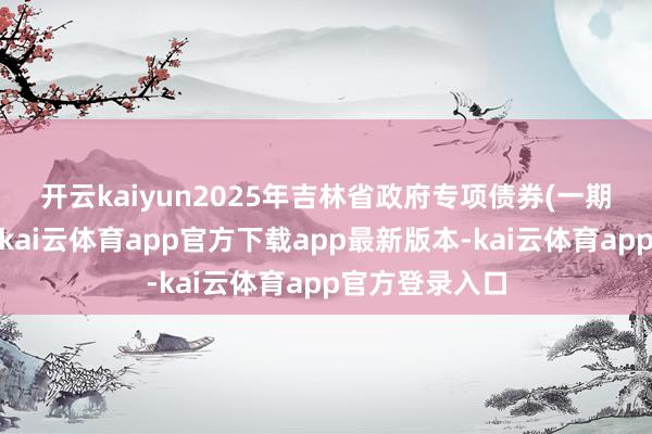 开云kaiyun　　2025年吉林省政府专项债券(一期)已刊行鸿沟-kai云体育app官方下载app最新版本-kai云体育app官方登录入口
