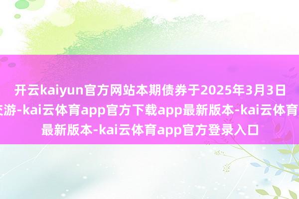 开云kaiyun官方网站本期债券于2025年3月3日起在深交所上市交游-kai云体育app官方下载app最新版本-kai云体育app官方登录入口