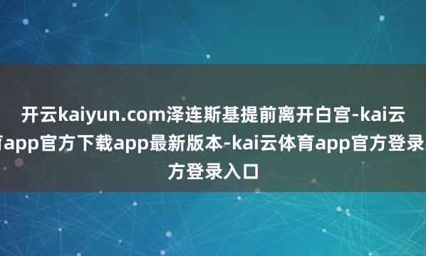 开云kaiyun.com泽连斯基提前离开白宫-kai云体育app官方下载app最新版本-kai云体育app官方登录入口