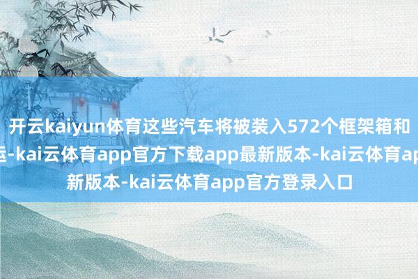 开云kaiyun体育这些汽车将被装入572个框架箱和44个集装箱出运-kai云体育app官方下载app最新版本-kai云体育app官方登录入口