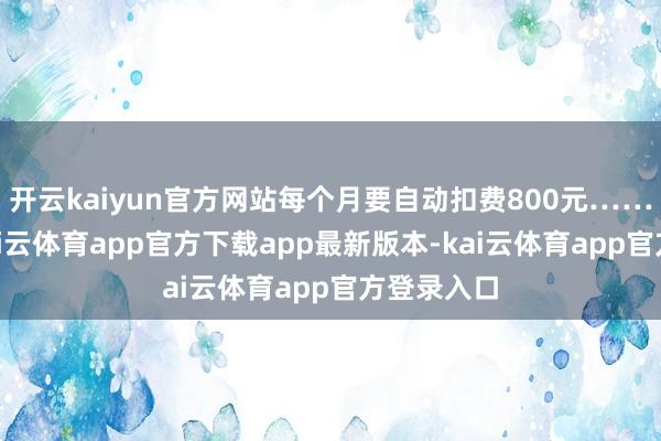开云kaiyun官方网站每个月要自动扣费800元……”近日-kai云体育app官方下载app最新版本-kai云体育app官方登录入口