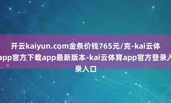开云kaiyun.com金条价钱765元/克-kai云体育app官方下载app最新版本-kai云体育app官方登录入口