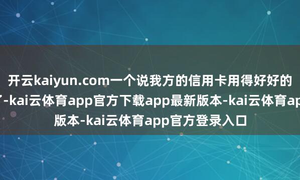 开云kaiyun.com一个说我方的信用卡用得好好的额度倏得被降了-kai云体育app官方下载app最新版本-kai云体育app官方登录入口
