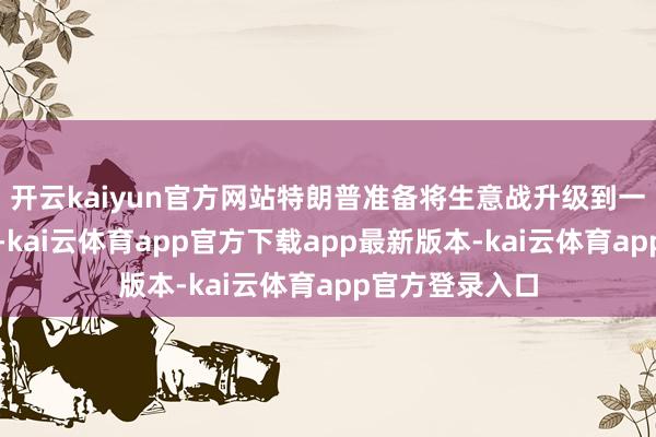 开云kaiyun官方网站特朗普准备将生意战升级到一个全新的水平-kai云体育app官方下载app最新版本-kai云体育app官方登录入口