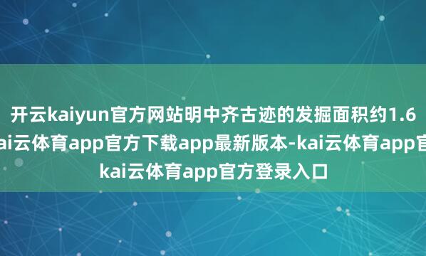 开云kaiyun官方网站明中齐古迹的发掘面积约1.6万宽泛米-kai云体育app官方下载app最新版本-kai云体育app官方登录入口
