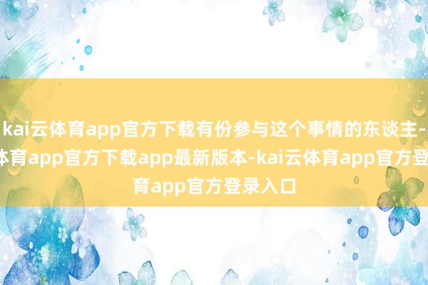 kai云体育app官方下载有份参与这个事情的东谈主-kai云体育app官方下载app最新版本-kai云体育app官方登录入口