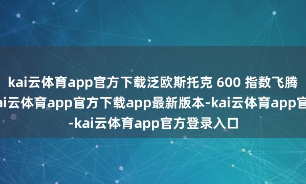 kai云体育app官方下载泛欧斯托克 600 指数飞腾约 1.0%-kai云体育app官方下载app最新版本-kai云体育app官方登录入口