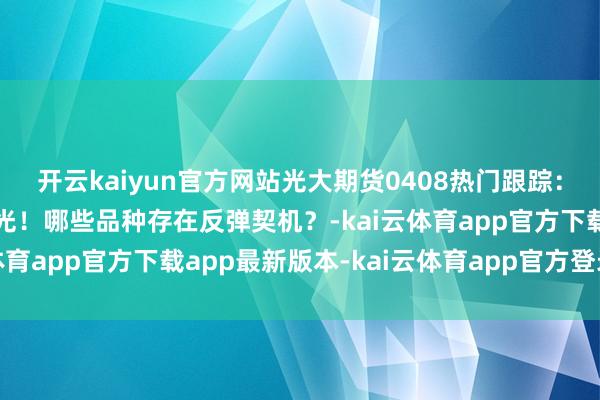 开云kaiyun官方网站光大期货0408热门跟踪：自好意思入口比例大曝光！哪些品种存在反弹契机？-kai云体育app官方下载app最新版本-kai云体育app官方登录入口