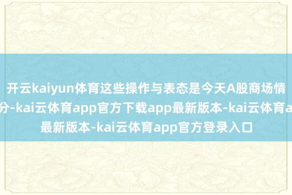 开云kaiyun体育这些操作与表态是今天A股商场情感好转的主要成分-kai云体育app官方下载app最新版本-kai云体育app官方登录入口