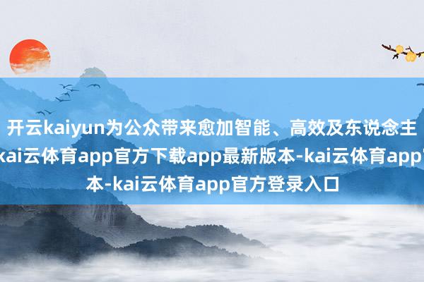 开云kaiyun为公众带来愈加智能、高效及东说念主性化的处事-kai云体育app官方下载app最新版本-kai云体育app官方登录入口