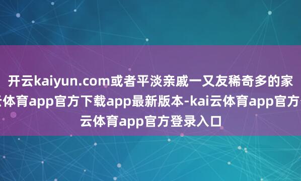 开云kaiyun.com或者平淡亲戚一又友稀奇多的家庭-kai云体育app官方下载app最新版本-kai云体育app官方登录入口