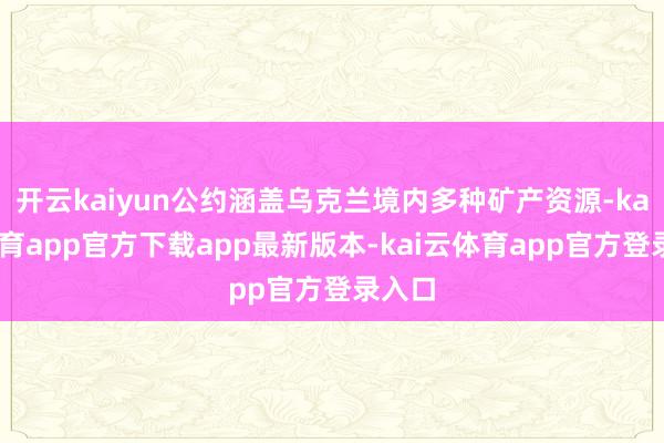 开云kaiyun公约涵盖乌克兰境内多种矿产资源-kai云体育app官方下载app最新版本-kai云体育app官方登录入口