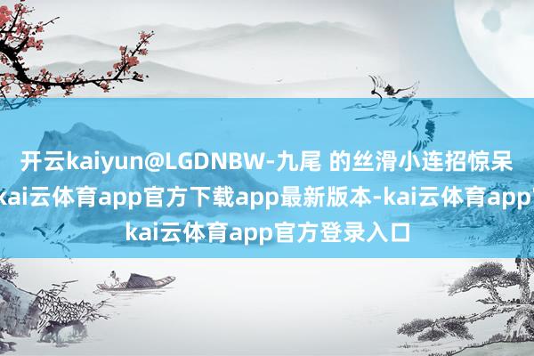 开云kaiyun@LGDNBW-九尾 的丝滑小连招惊呆主捏东谈主-kai云体育app官方下载app最新版本-kai云体育app官方登录入口