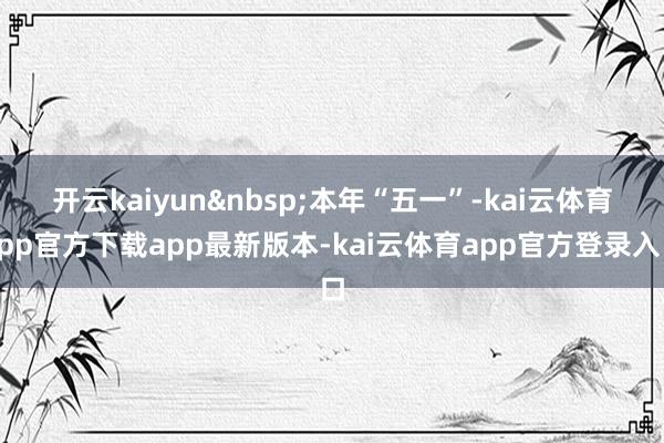开云kaiyun&nbsp;　　本年“五一”-kai云体育app官方下载app最新版本-kai云体育app官方登录入口
