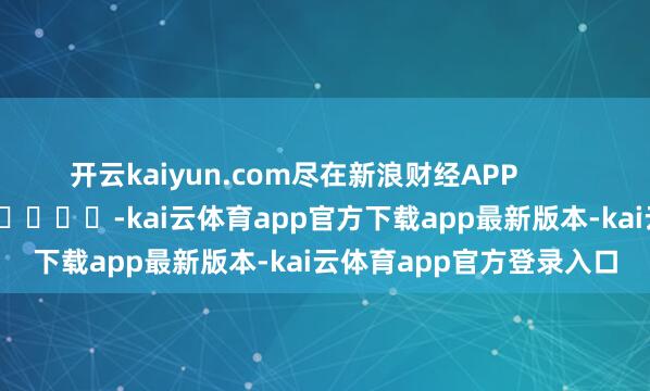 开云kaiyun.com尽在新浪财经APP            													-kai云体育app官方下载app最新版本-kai云体育app官方登录入口