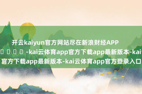 开云kaiyun官方网站尽在新浪财经APP            													-kai云体育app官方下载app最新版本-kai云体育app官方登录入口