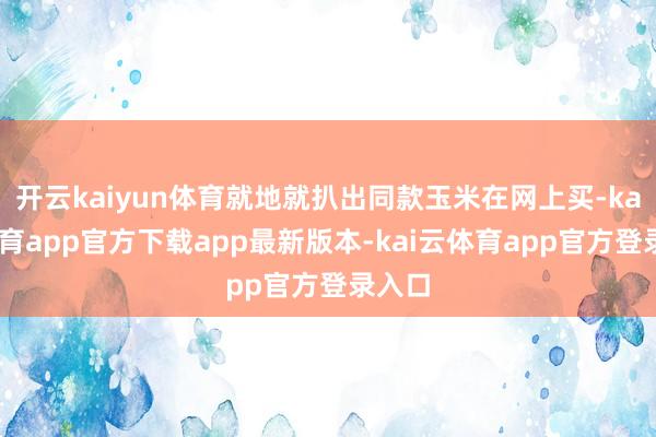 开云kaiyun体育就地就扒出同款玉米在网上买-kai云体育app官方下载app最新版本-kai云体育app官方登录入口