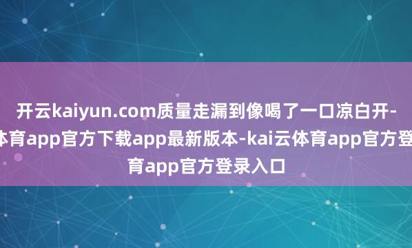 开云kaiyun.com质量走漏到像喝了一口凉白开-kai云体育app官方下载app最新版本-kai云体育app官方登录入口