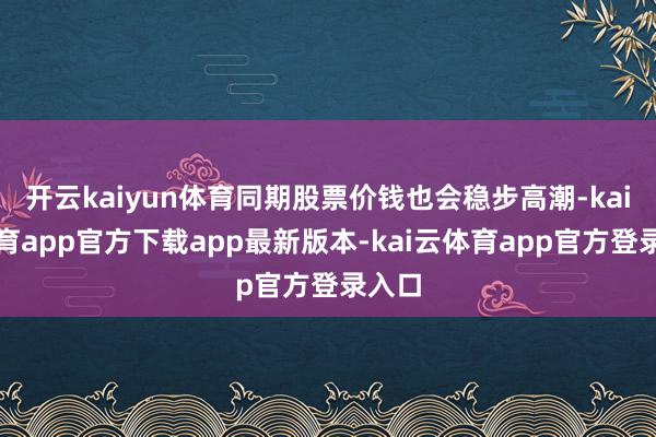 开云kaiyun体育同期股票价钱也会稳步高潮-kai云体育app官方下载app最新版本-kai云体育app官方登录入口