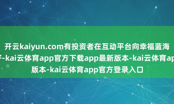 开云kaiyun.com有投资者在互动平台向幸福蓝海发问：董秘您好-kai云体育app官方下载app最新版本-kai云体育app官方登录入口