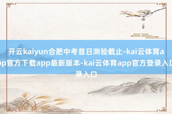 开云kaiyun合肥中考首日测验截止-kai云体育app官方下载app最新版本-kai云体育app官方登录入口