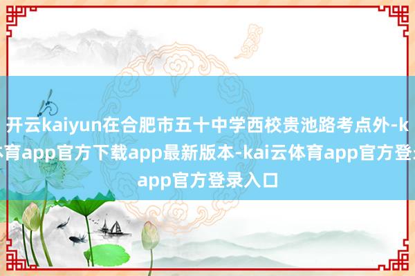 开云kaiyun在合肥市五十中学西校贵池路考点外-kai云体育app官方下载app最新版本-kai云体育app官方登录入口