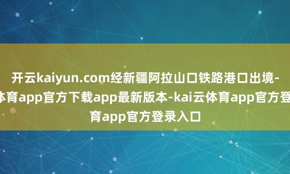 开云kaiyun.com经新疆阿拉山口铁路港口出境-kai云体育app官方下载app最新版本-kai云体育app官方登录入口