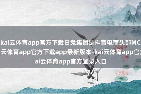 kai云体育app官方下载白兔集团是抖音电商头部MCN机构-kai云体育app官方下载app最新版本-kai云体育app官方登录入口