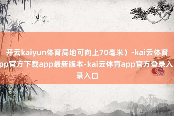 开云kaiyun体育局地可向上70毫米）-kai云体育app官方下载app最新版本-kai云体育app官方登录入口