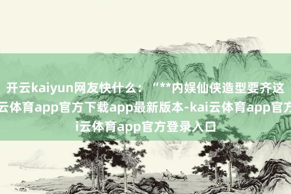 开云kaiyun网友快什么：“**内娱仙侠造型要齐这样卷-kai云体育app官方下载app最新版本-kai云体育app官方登录入口