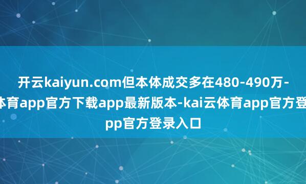 开云kaiyun.com但本体成交多在480-490万-kai云体育app官方下载app最新版本-kai云体育app官方登录入口