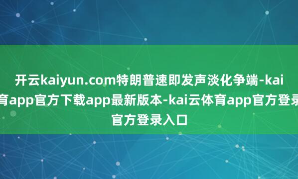 开云kaiyun.com特朗普速即发声淡化争端-kai云体育app官方下载app最新版本-kai云体育app官方登录入口