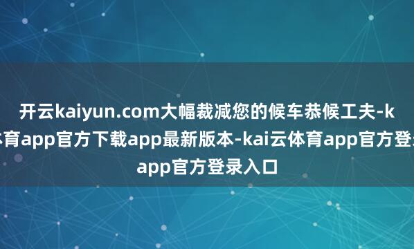 开云kaiyun.com大幅裁减您的候车恭候工夫-kai云体育app官方下载app最新版本-kai云体育app官方登录入口