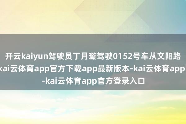 开云kaiyun驾驶员丁月璇驾驶0152号车从文阳路泊车场起程-kai云体育app官方下载app最新版本-kai云体育app官方登录入口