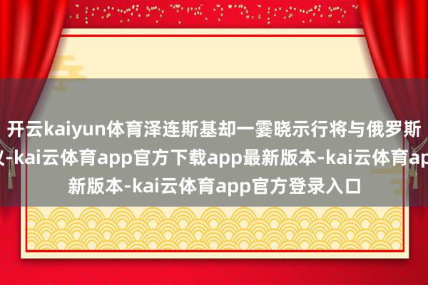 开云kaiyun体育泽连斯基却一霎晓示行将与俄罗斯举行第三轮磋议-kai云体育app官方下载app最新版本-kai云体育app官方登录入口