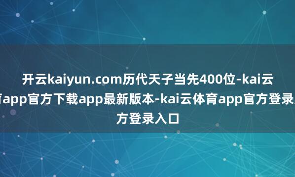 开云kaiyun.com历代天子当先400位-kai云体育app官方下载app最新版本-kai云体育app官方登录入口