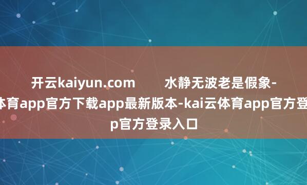 开云kaiyun.com 水静无波老是假象-kai云体育app官方下载app最新版本-kai云体育app官方登录入口
