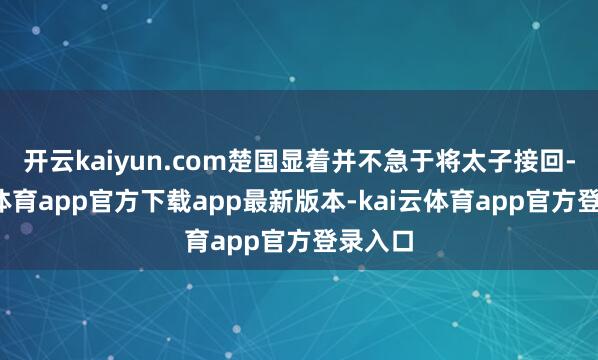 开云kaiyun.com楚国显着并不急于将太子接回-kai云体育app官方下载app最新版本-kai云体育app官方登录入口