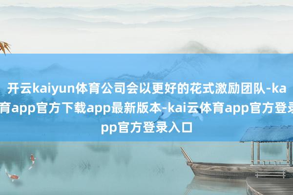 开云kaiyun体育公司会以更好的花式激励团队-kai云体育app官方下载app最新版本-kai云体育app官方登录入口