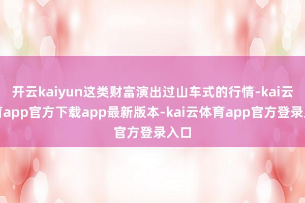 开云kaiyun这类财富演出过山车式的行情-kai云体育app官方下载app最新版本-kai云体育app官方登录入口