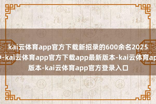 kai云体育app官方下载新招录的600余名2025届高校毕业生中-kai云体育app官方下载app最新版本-kai云体育app官方登录入口