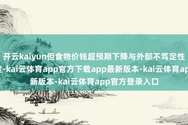 开云kaiyun但食物价钱超预期下降与外部不笃定性仍制约复苏强度-kai云体育app官方下载app最新版本-kai云体育app官方登录入口