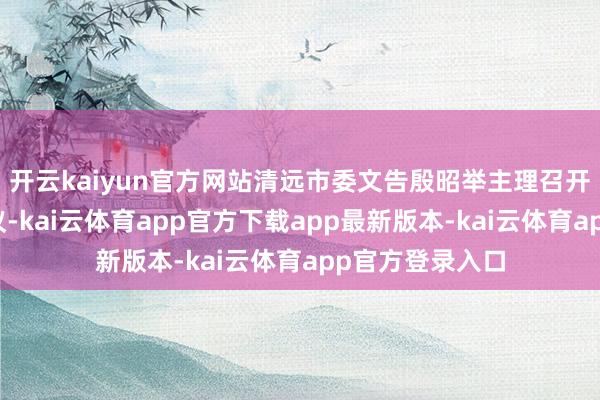 开云kaiyun官方网站清远市委文告殷昭举主理召开市委常委会会议-kai云体育app官方下载app最新版本-kai云体育app官方登录入口