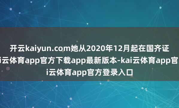 开云kaiyun.com她从2020年12月起在国齐证券任职-kai云体育app官方下载app最新版本-kai云体育app官方登录入口