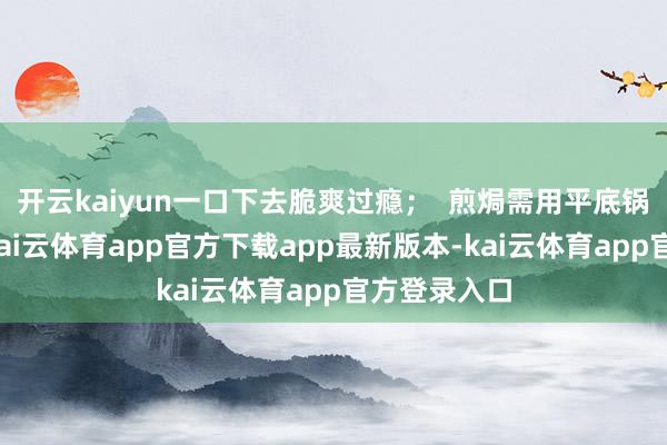 开云kaiyun一口下去脆爽过瘾；  煎焗需用平底锅小火慢煎-kai云体育app官方下载app最新版本-kai云体育app官方登录入口