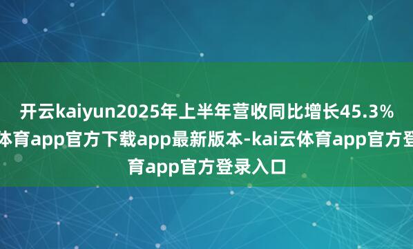 开云kaiyun2025年上半年营收同比增长45.3%-kai云体育app官方下载app最新版本-kai云体育app官方登录入口