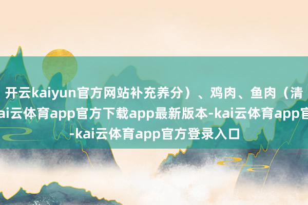 开云kaiyun官方网站补充养分）、鸡肉、鱼肉（清蒸、煮汤-kai云体育app官方下载app最新版本-kai云体育app官方登录入口