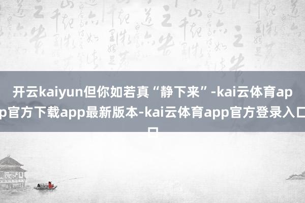 开云kaiyun但你如若真“静下来”-kai云体育app官方下载app最新版本-kai云体育app官方登录入口