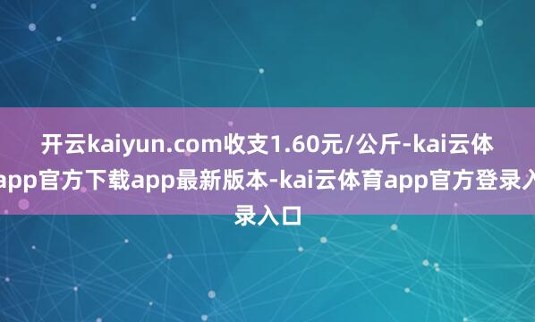 开云kaiyun.com收支1.60元/公斤-kai云体育app官方下载app最新版本-kai云体育app官方登录入口
